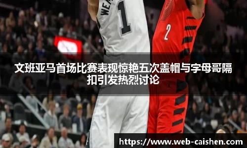 文班亚马首场比赛表现惊艳五次盖帽与字母哥隔扣引发热烈讨论